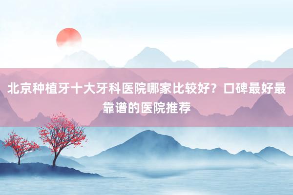 北京种植牙十大牙科医院哪家比较好？口碑最好最靠谱的医院推荐