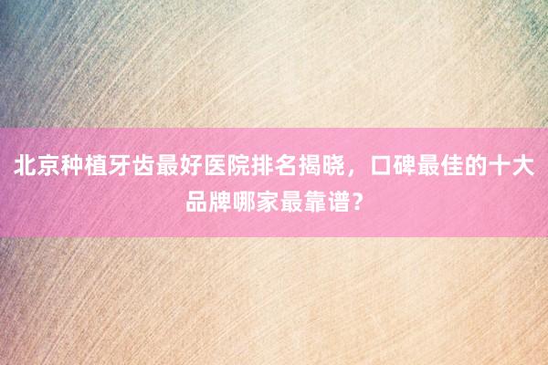 北京种植牙齿最好医院排名揭晓，口碑最佳的十大品牌哪家最靠谱？