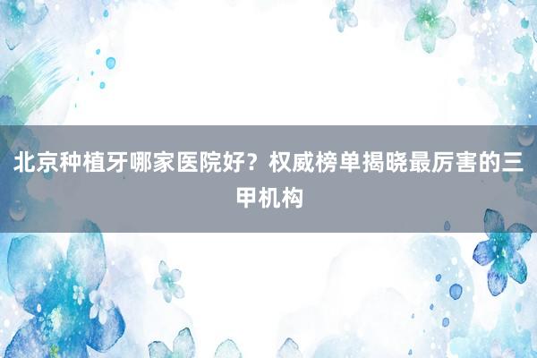北京种植牙哪家医院好？权威榜单揭晓最厉害的三甲机构