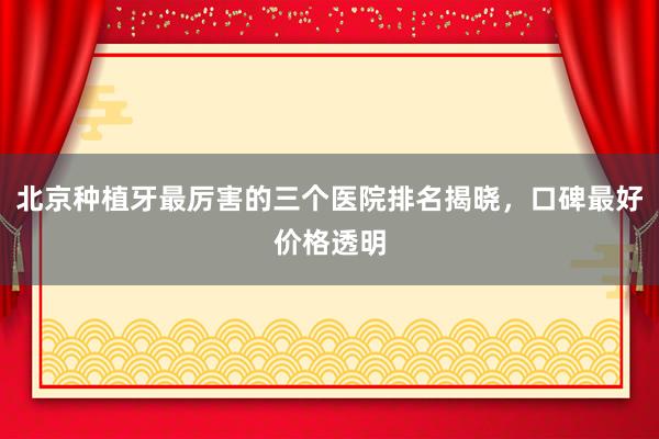 北京种植牙最厉害的三个医院排名揭晓，口碑最好价格透明