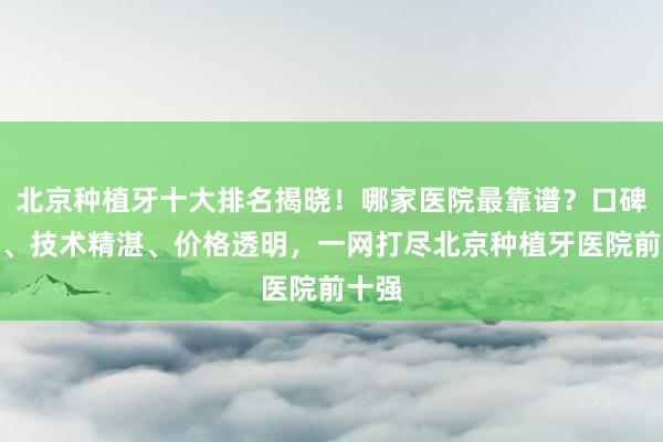 北京种植牙十大排名揭晓！哪家医院最靠谱？口碑最好、技术精湛、价格透明，一网打尽北京种植牙医院前十强