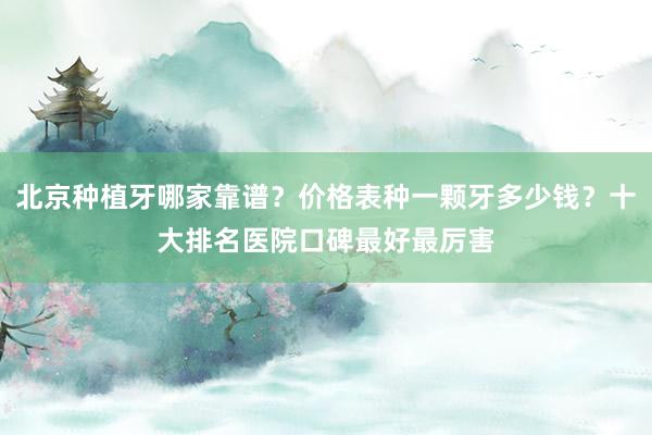 北京种植牙哪家靠谱？价格表种一颗牙多少钱？十大排名医院口碑最好最厉害