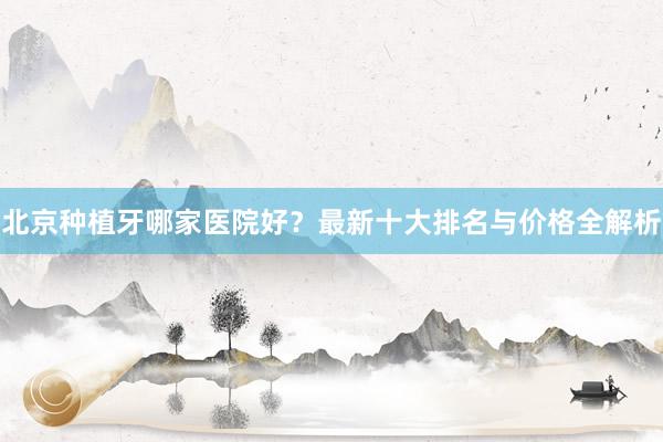 北京种植牙哪家医院好？最新十大排名与价格全解析