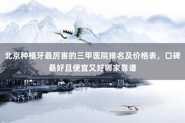 北京种植牙最厉害的三甲医院排名及价格表，口碑最好且便宜又好哪家靠谱