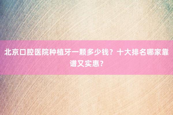 北京口腔医院种植牙一颗多少钱？十大排名哪家靠谱又实惠？