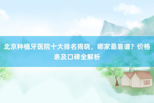 北京种植牙医院十大排名揭晓，哪家最靠谱？价格表及口碑全解析