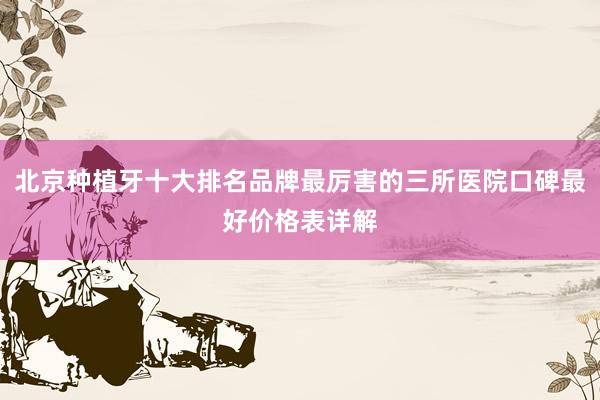 北京种植牙十大排名品牌最厉害的三所医院口碑最好价格表详解