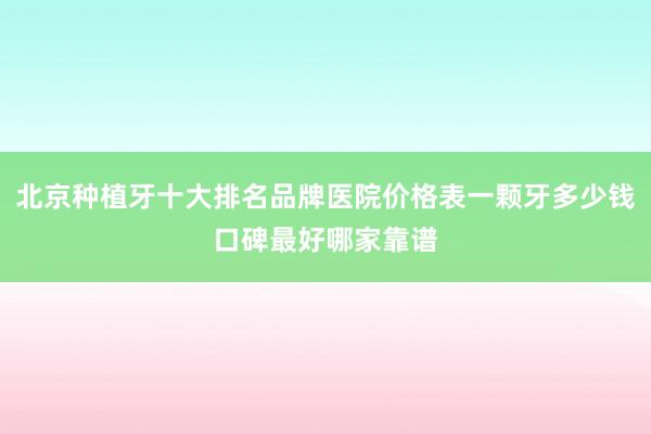 北京种植牙十大排名品牌医院价格表一颗牙多少钱口碑最好哪家靠谱