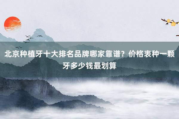 北京种植牙十大排名品牌哪家靠谱？价格表种一颗牙多少钱最划算