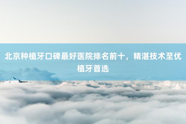 北京种植牙口碑最好医院排名前十，精湛技术至优植牙首选