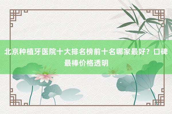 北京种植牙医院十大排名榜前十名哪家最好？口碑最棒价格透明