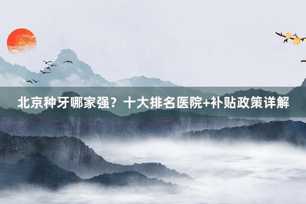 北京种牙哪家强？十大排名医院+补贴政策详解