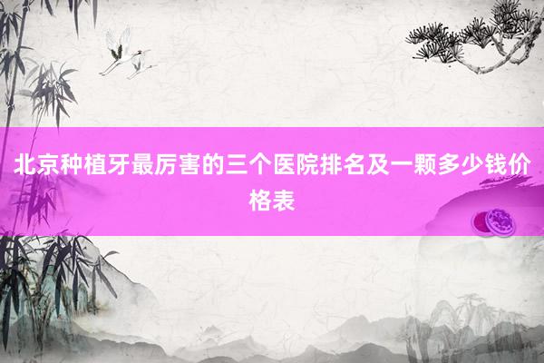 北京种植牙最厉害的三个医院排名及一颗多少钱价格表
