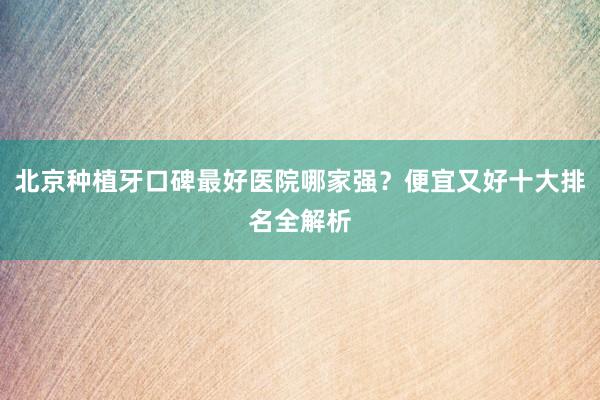 北京种植牙口碑最好医院哪家强？便宜又好十大排名全解析