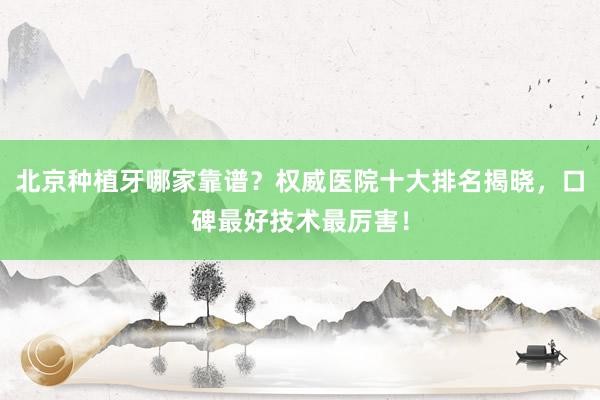 北京种植牙哪家靠谱？权威医院十大排名揭晓，口碑最好技术最厉害！
