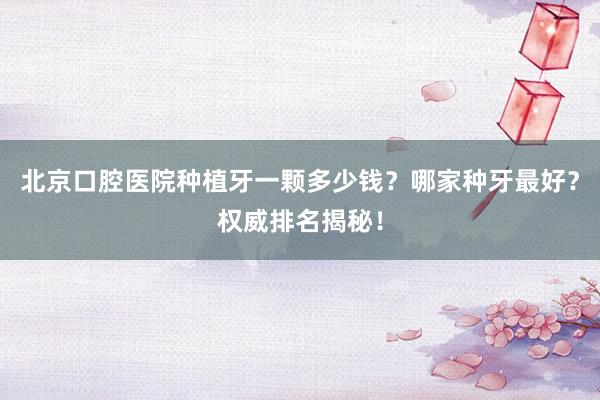 北京口腔医院种植牙一颗多少钱？哪家种牙最好？权威排名揭秘！