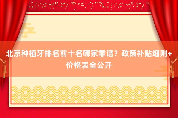 北京种植牙排名前十名哪家靠谱？政策补贴细则+价格表全公开
