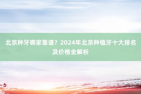北京种牙哪家靠谱？2024年北京种植牙十大排名及价格全解析