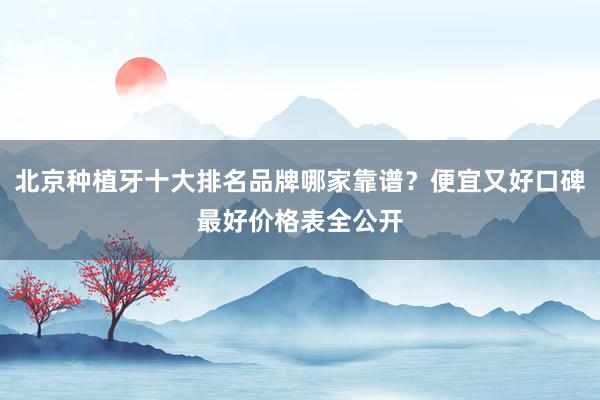 北京种植牙十大排名品牌哪家靠谱？便宜又好口碑最好价格表全公开
