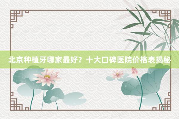 北京种植牙哪家最好？十大口碑医院价格表揭秘