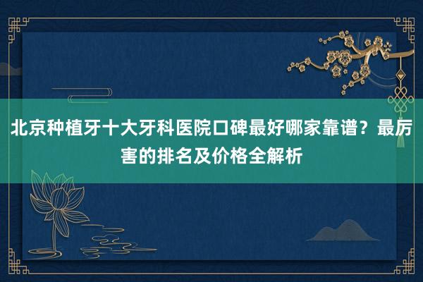 北京种植牙十大牙科医院口碑最好哪家靠谱？最厉害的排名及价格全解析