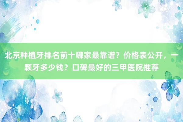 北京种植牙排名前十哪家最靠谱？价格表公开，一颗牙多少钱？口碑最好的三甲医院推荐