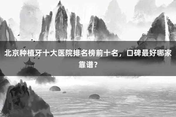 北京种植牙十大医院排名榜前十名，口碑最好哪家靠谱？