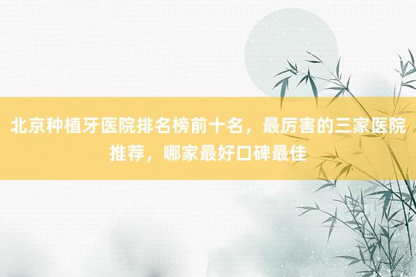 北京种植牙医院排名榜前十名，最厉害的三家医院推荐，哪家最好口碑最佳
