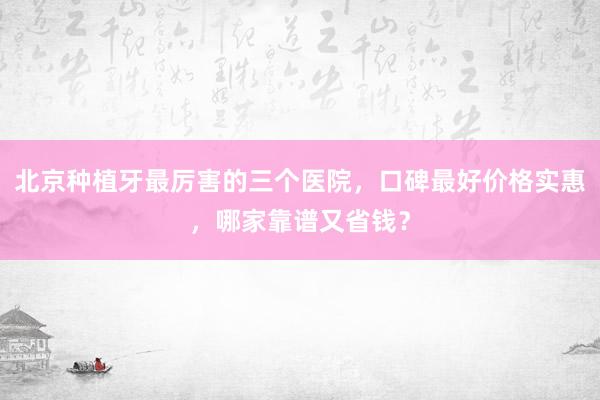 北京种植牙最厉害的三个医院，口碑最好价格实惠，哪家靠谱又省钱？
