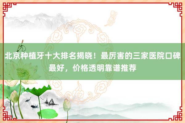 北京种植牙十大排名揭晓！最厉害的三家医院口碑最好，价格透明靠谱推荐