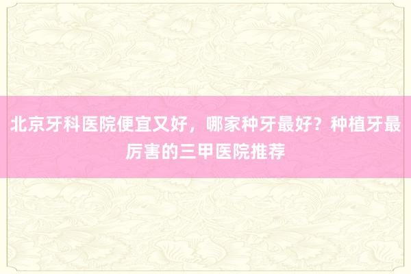 北京牙科医院便宜又好，哪家种牙最好？种植牙最厉害的三甲医院推荐