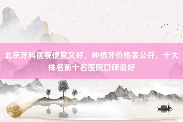北京牙科医院便宜又好，种植牙价格表公开，十大排名前十名医院口碑最好