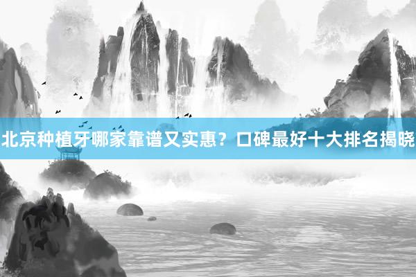 北京种植牙哪家靠谱又实惠？口碑最好十大排名揭晓