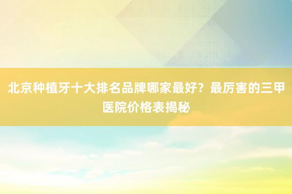 北京种植牙十大排名品牌哪家最好？最厉害的三甲医院价格表揭秘