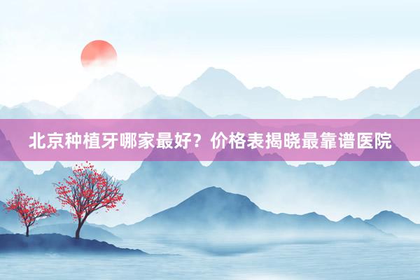 北京种植牙哪家最好？价格表揭晓最靠谱医院