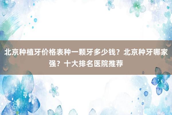 北京种植牙价格表种一颗牙多少钱？北京种牙哪家强？十大排名医院推荐