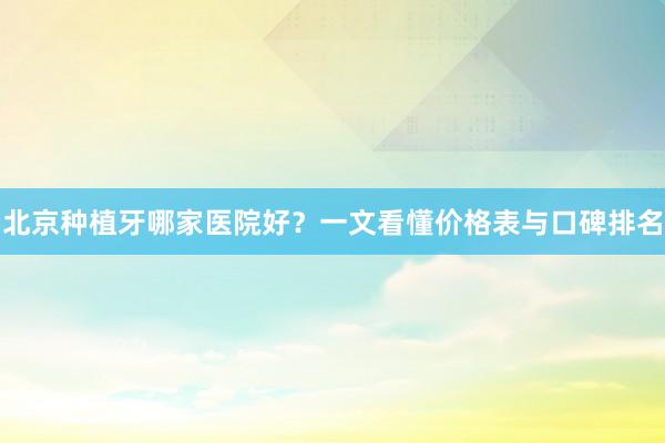 北京种植牙哪家医院好？一文看懂价格表与口碑排名