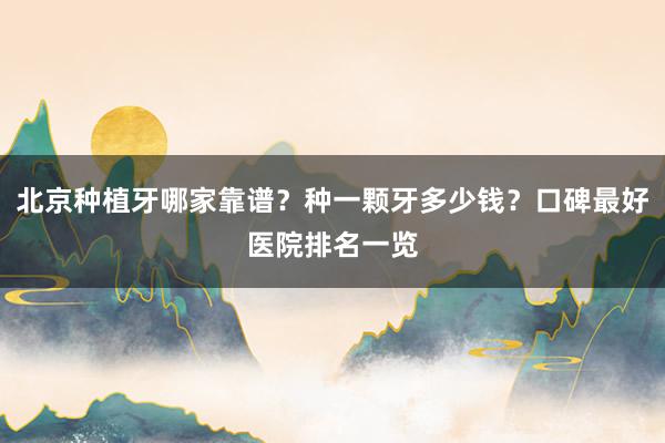 北京种植牙哪家靠谱？种一颗牙多少钱？口碑最好医院排名一览