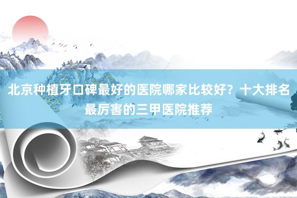 北京种植牙口碑最好的医院哪家比较好？十大排名最厉害的三甲医院推荐