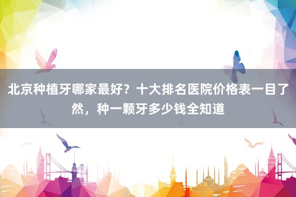 北京种植牙哪家最好？十大排名医院价格表一目了然，种一颗牙多少钱全知道