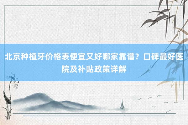 北京种植牙价格表便宜又好哪家靠谱？口碑最好医院及补贴政策详解