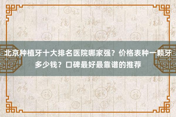北京种植牙十大排名医院哪家强？价格表种一颗牙多少钱？口碑最好最靠谱的推荐