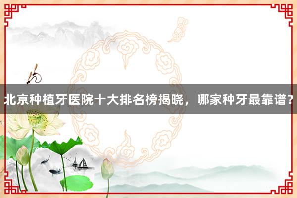 北京种植牙医院十大排名榜揭晓，哪家种牙最靠谱？