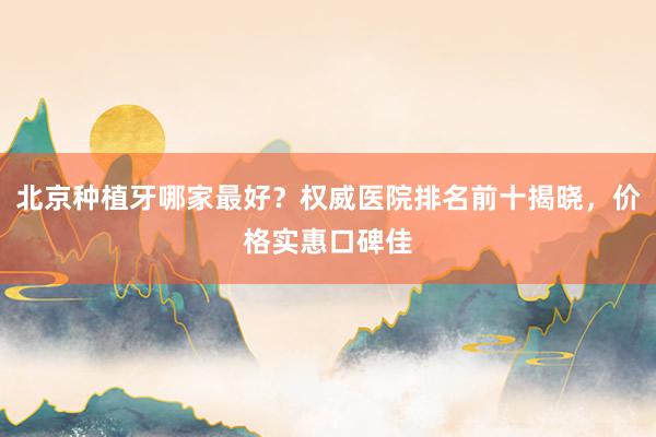 北京种植牙哪家最好？权威医院排名前十揭晓，价格实惠口碑佳