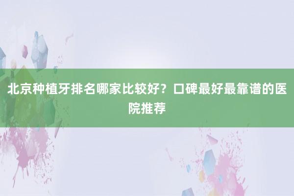 北京种植牙排名哪家比较好？口碑最好最靠谱的医院推荐