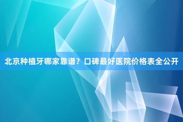 北京种植牙哪家靠谱？口碑最好医院价格表全公开