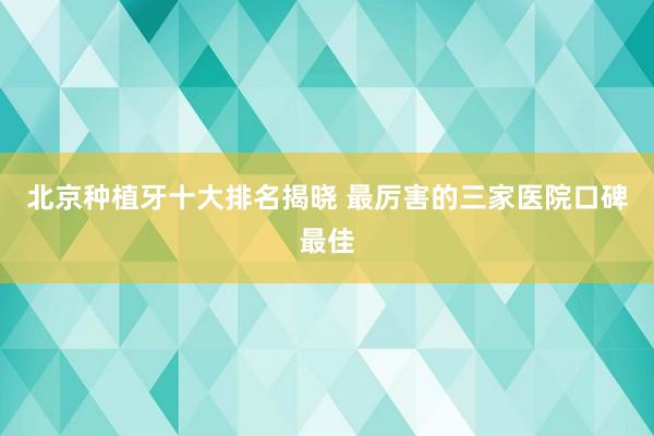 北京种植牙十大排名揭晓 最厉害的三家医院口碑最佳