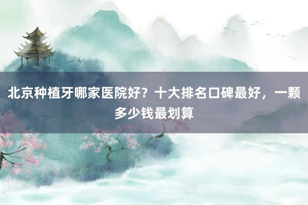 北京种植牙哪家医院好？十大排名口碑最好，一颗多少钱最划算