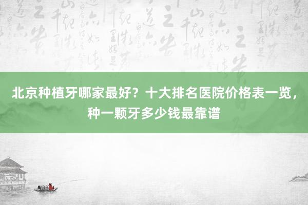 北京种植牙哪家最好？十大排名医院价格表一览，种一颗牙多少钱最靠谱