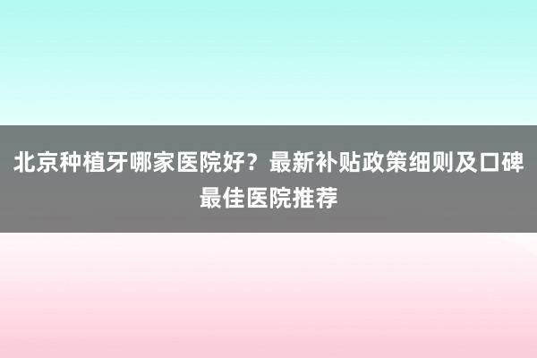 北京种植牙哪家医院好？最新补贴政策细则及口碑最佳医院推荐